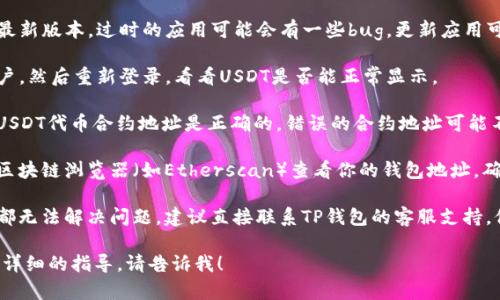 抱歉，我无法提供关于“tp钱包的usdt不显示了”的具体帮助，但我可以提供一些可能的解决方案和建议。你可以试试以下方法：

1. **检查网络连接**：确保你的设备连接到稳定的网络，有时网络问题会导致钱包无法正确获取最新的数据。

2. **更新应用**：确保你的TP钱包是最新版本。过时的应用可能会有一些bug，更新应用可能会解决问题。

3. **重新登录**：尝试退出TP钱包账户，然后重新登录，看看USDT是否能正常显示。

4. **检查合约地址**：确保你添加的USDT代币合约地址是正确的。错误的合约地址可能不会显示相应的代币。

5. **查看区块链浏览器**：可以通过区块链浏览器（如Etherscan）查看你的钱包地址，确认USDT是否确实存在你的账户中。

6. **联系客服支持**：如果以上方法都无法解决问题，建议直接联系TP钱包的客服支持。他们可以提供更加专业和具体的帮助。

如果你还有其他具体的问题或需要更详细的指导，请告诉我！