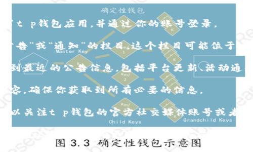 在t p钱包中查看公告信息的步骤通常如下：

1. **打开t p钱包应用**：首先，确保你已经在手机中安装了t p钱包应用，并通过你的账号登录。

2. **查找公告板块**：在应用的主界面上，通常会有一个“公告”或“通知”的栏目。这个栏目可能位于主页的显眼位置，或者你需要在底部的菜单中找到相关选项。

3. **进入公告页面**：点击公告或通知的栏目后，你将会看到最近的公告信息，包括平台更新、活动通知、安全提醒等。

4. **查看详细信息**：点击每条公告，可以展开查看详细内容，确保你获取到所有必要的信息。

5. **关注社交媒体或官方网站**：除了应用内公告，你还可以关注t p钱包的官方社交媒体账号或者访问其官方网站，那里也会定期发布重要公告和信息。

如果你在手机应用中找不到公告信息，可能是应用版本较旧，建议检查是否有更新，或访问官方网站获取相关消息。