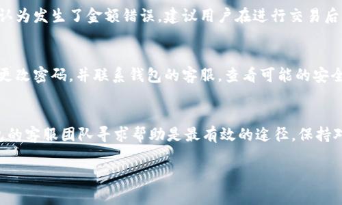 关于t p钱包是否存在金额出错的情况，可以从多个角度进行分析。以下是一些可能的情况和解决方案：

### 1. 钱包系统故障
数字钱包的技术架构可能会面临各种故障，比如服务器问题或软件更新的错误。在这种情况下，用户可能会发现余额显示不准确或交易记录有误。这种情况下，建议用户耐心等待，通常在一段时间后系统会恢复正常。与此同时，可以尝试重新启动钱包应用或者清除缓存，看看是否能够解决显示错误的问题。

### 2. 网络连接问题
钱包的资金显示需要依赖良好的网络连接。如果网络不稳定或者出现延迟，可能会导致钱包中的金额暂时无法更新或显示错误。这种情形下，检查网络连接是第一步。建议在Wi-Fi信号强的地方或更换网络后再次查看。

### 3. 用户操作失误
有些情况下，用户自己搞错了金额。这可能是由于在进行交易时输入错误金额，或者误解了钱包内余额的显示规则。此时，仔细检查交易记录和直接联系钱包的客户服务团队，确认自己的操作是否有误是比较有效的解决方式。

### 4. 交易延迟
在区块链交易中，由于网络拥堵或者其他原因，交易可能会出现延迟。如果用户在发起交易后没有及时发现余额的变化，可能会误认为发生了金额错误。建议用户在进行交易后稍等片刻，再次确认余额是否更新。

### 5. 诈骗或安全问题
尽管相对少见，但依旧不能排除钱包被攻击的可能性。如果发现钱包内金额异常减少，并且无法通过上述方式解决，那么建议立即更改密码，并联系钱包的客服，查看可能的安全问题。在任何时候，确保使用强密码和两步验证工具来防止恶意攻击。

### 总结
总的来说，t p钱包的金额出错问题可能由多种原因引起，用户需要冷静分析并采取相应的措施。如果问题依旧无法解决，联系钱包的客服团队寻求帮助是最有效的途径。保持对网络安全的警惕，确保自己的资产安全。 

希望这些信息能帮助你更好地理解t p钱包的运作及可能出现的问题。